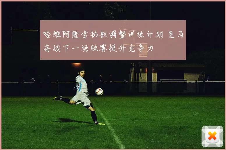 哈维阿隆索执教调整训练计划 皇马备战下一场联赛提升竞争力