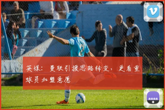 英媒：曼联引援思路转变，更看重球员加盟意愿