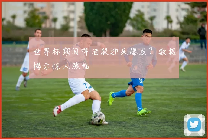 世界杯期间啤酒股迎来爆发？数据揭示惊人涨幅