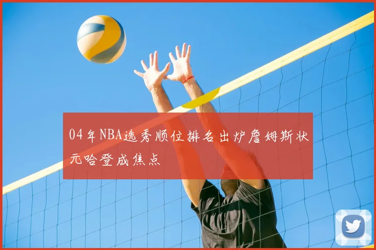04年NBA选秀顺位排名出炉詹姆斯状元哈登成焦点