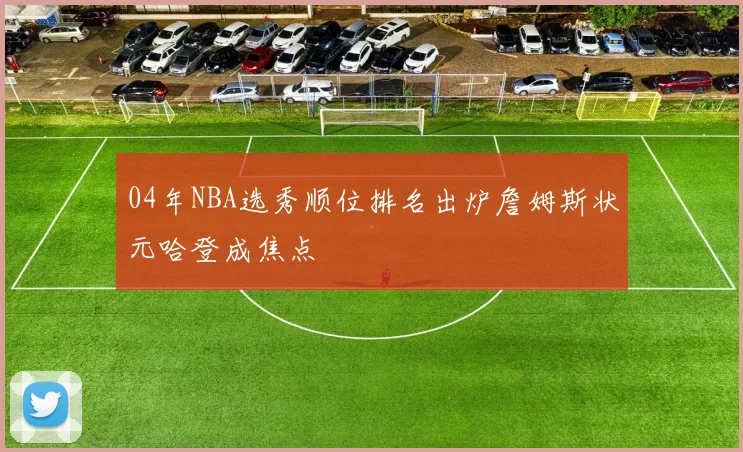 04年NBA选秀顺位排名出炉詹姆斯状元哈登成焦点
