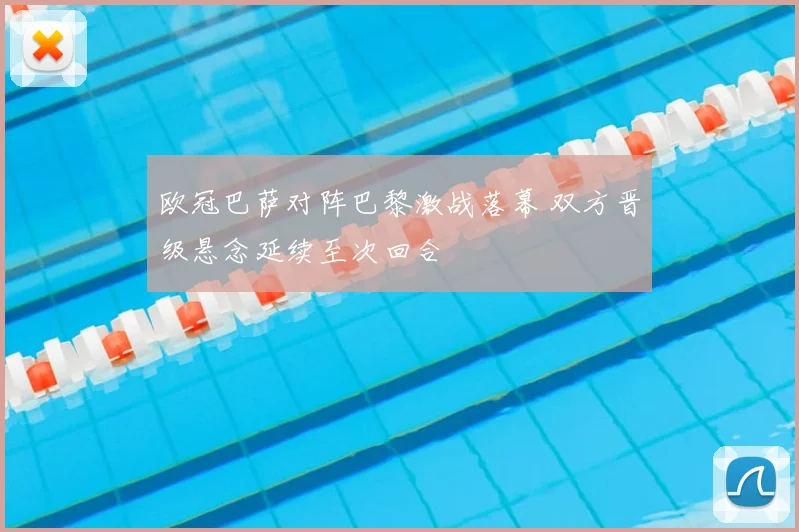 欧冠巴萨对阵巴黎激战落幕 双方晋级悬念延续至次回合