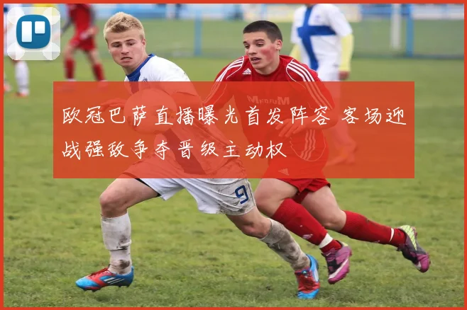 欧冠巴萨直播曝光首发阵容 客场迎战强敌争夺晋级主动权