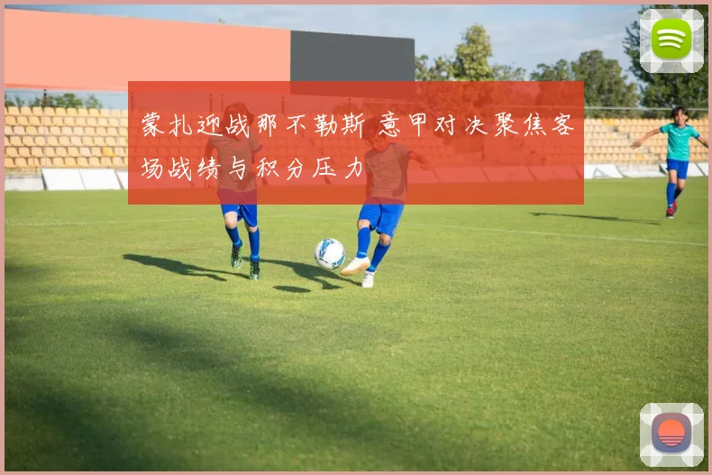 蒙扎迎战那不勒斯 意甲对决聚焦客场战绩与积分压力