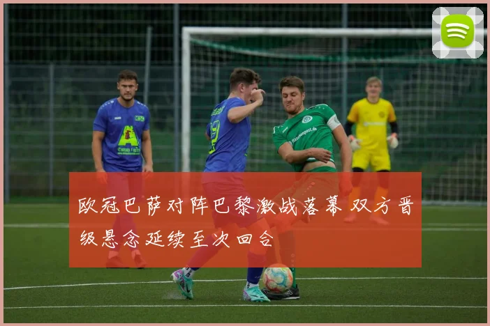 欧冠巴萨对阵巴黎激战落幕 双方晋级悬念延续至次回合