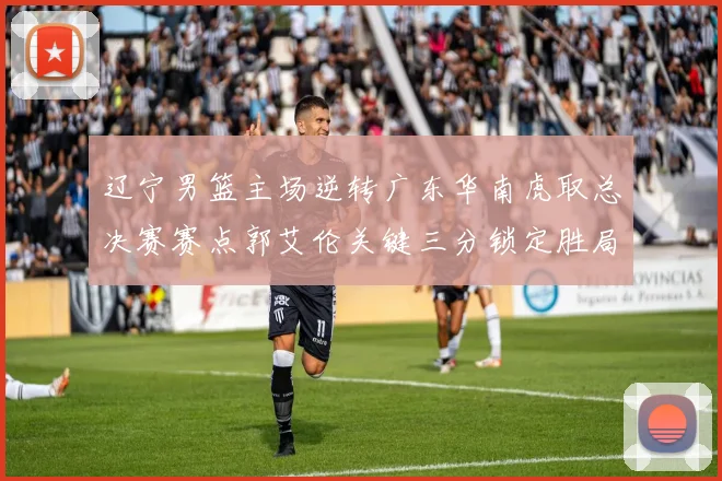 辽宁男篮主场逆转广东华南虎取总决赛赛点郭艾伦关键三分锁定胜局