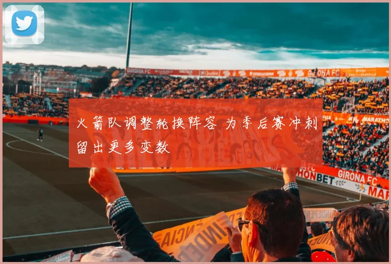 火箭队调整轮换阵容 为季后赛冲刺留出更多变数