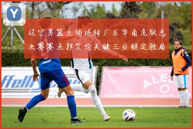 辽宁男篮主场逆转广东华南虎取总决赛赛点郭艾伦关键三分锁定胜局