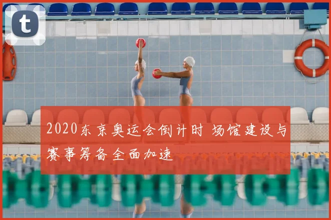 2020东京奥运会倒计时 场馆建设与赛事筹备全面加速
