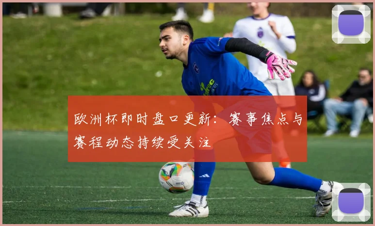 欧洲杯即时盘口更新：赛事焦点与赛程动态持续受关注