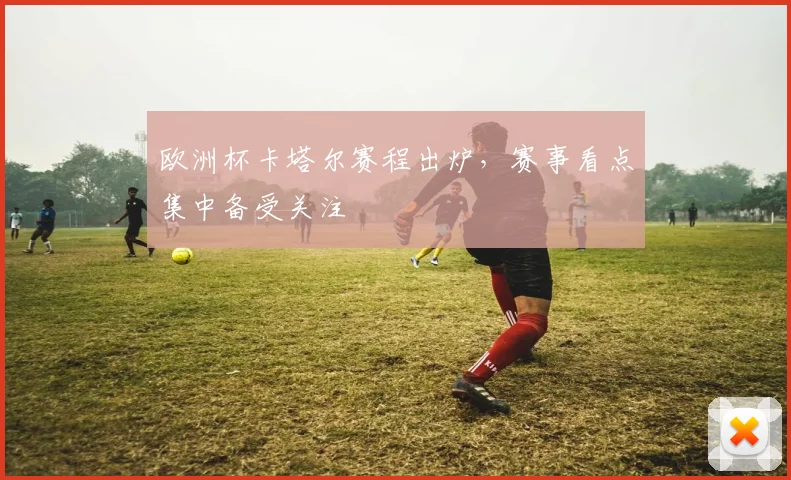 欧洲杯卡塔尔赛程出炉，赛事看点集中备受关注