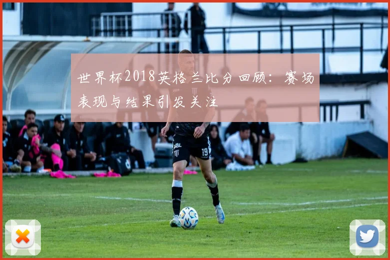 世界杯2018英格兰比分回顾：赛场表现与结果引发关注
