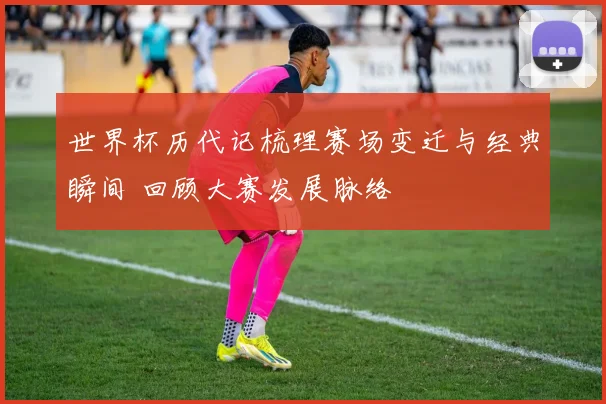 世界杯历代记梳理赛场变迁与经典瞬间 回顾大赛发展脉络