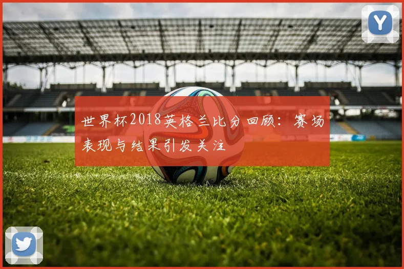 世界杯2018英格兰比分回顾：赛场表现与结果引发关注