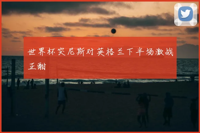 世界杯突尼斯对英格兰下半场激战正酣